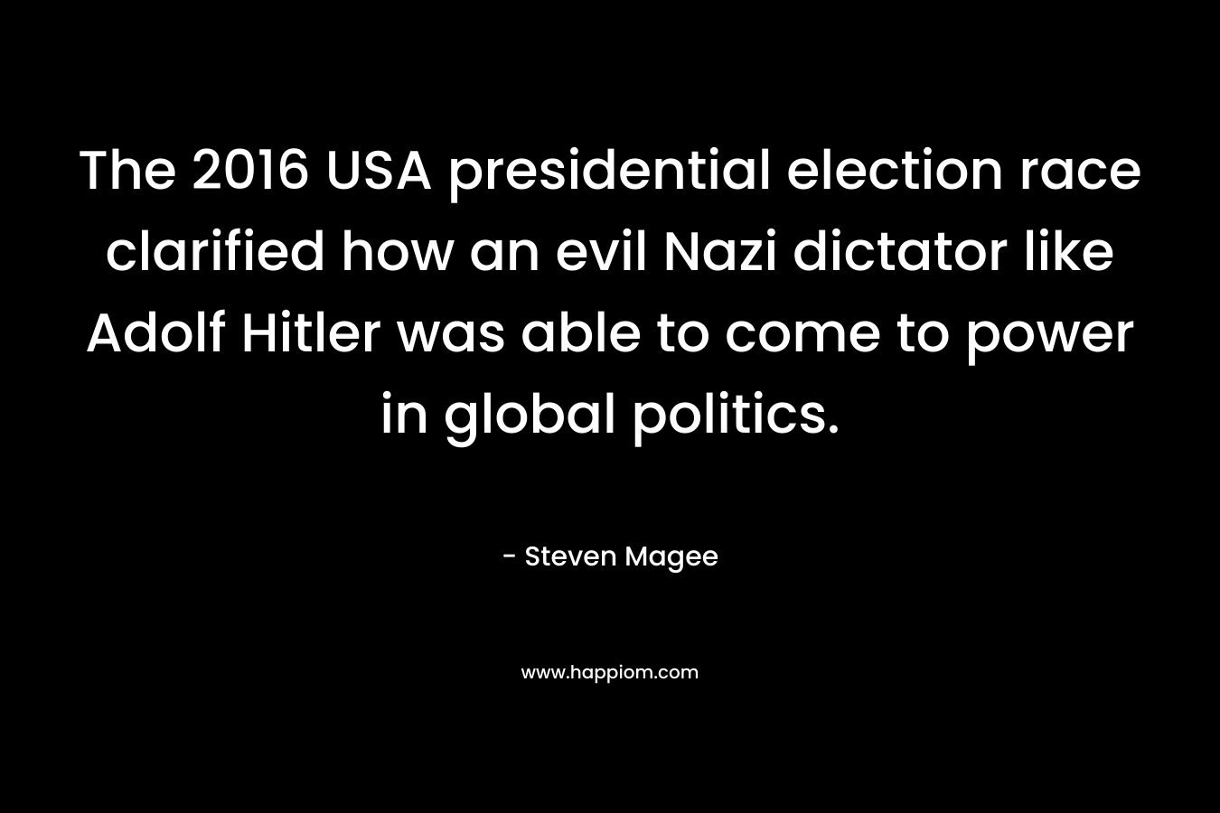 The 2016 USA presidential election race clarified how an evil Nazi dictator like Adolf Hitler was able to come to power in global politics. – Steven Magee
