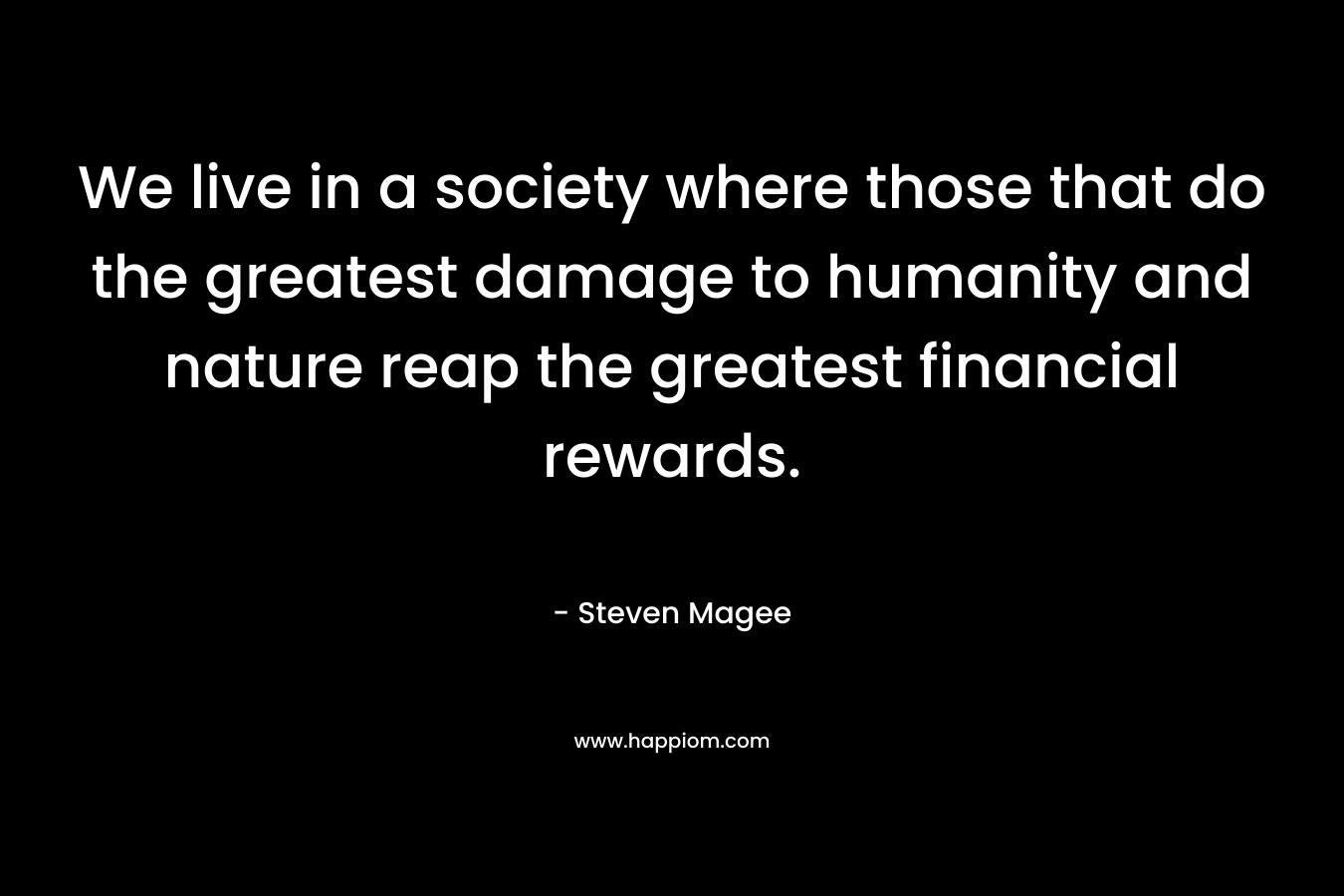 We live in a society where those that do the greatest damage to humanity and nature reap the greatest financial rewards.