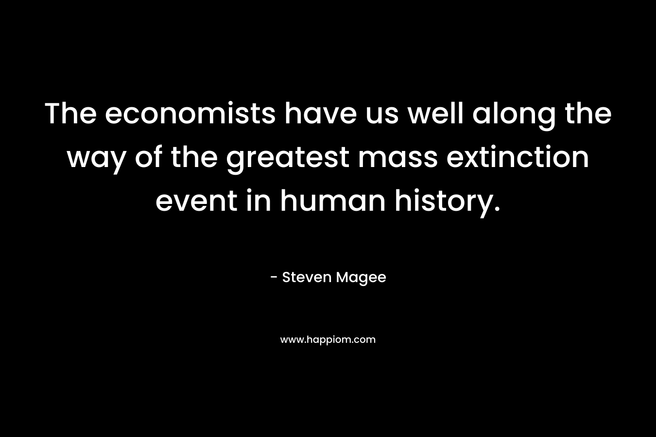 The economists have us well along the way of the greatest mass extinction event in human history. – Steven Magee