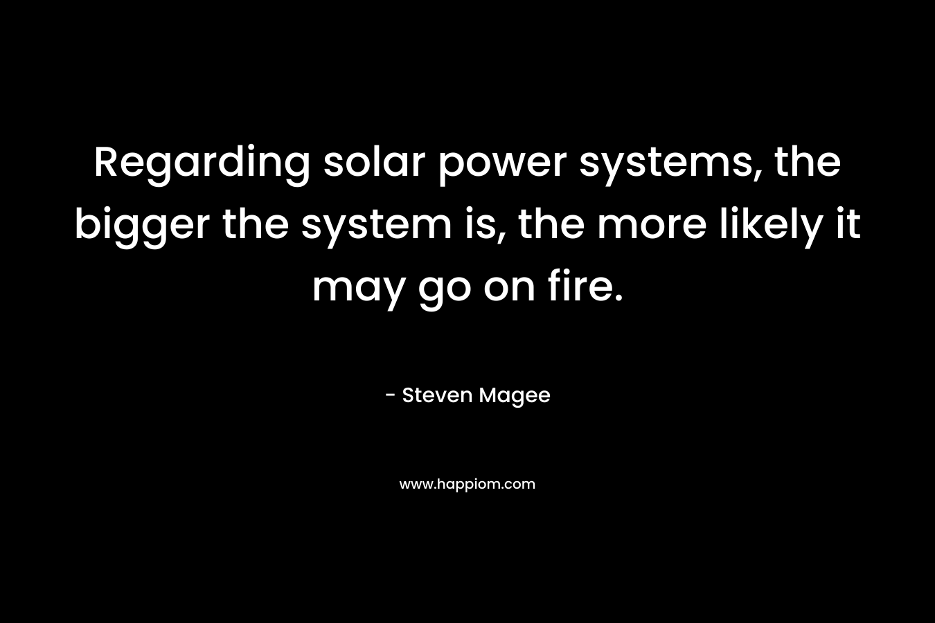 Regarding solar power systems, the bigger the system is, the more likely it may go on fire. – Steven Magee