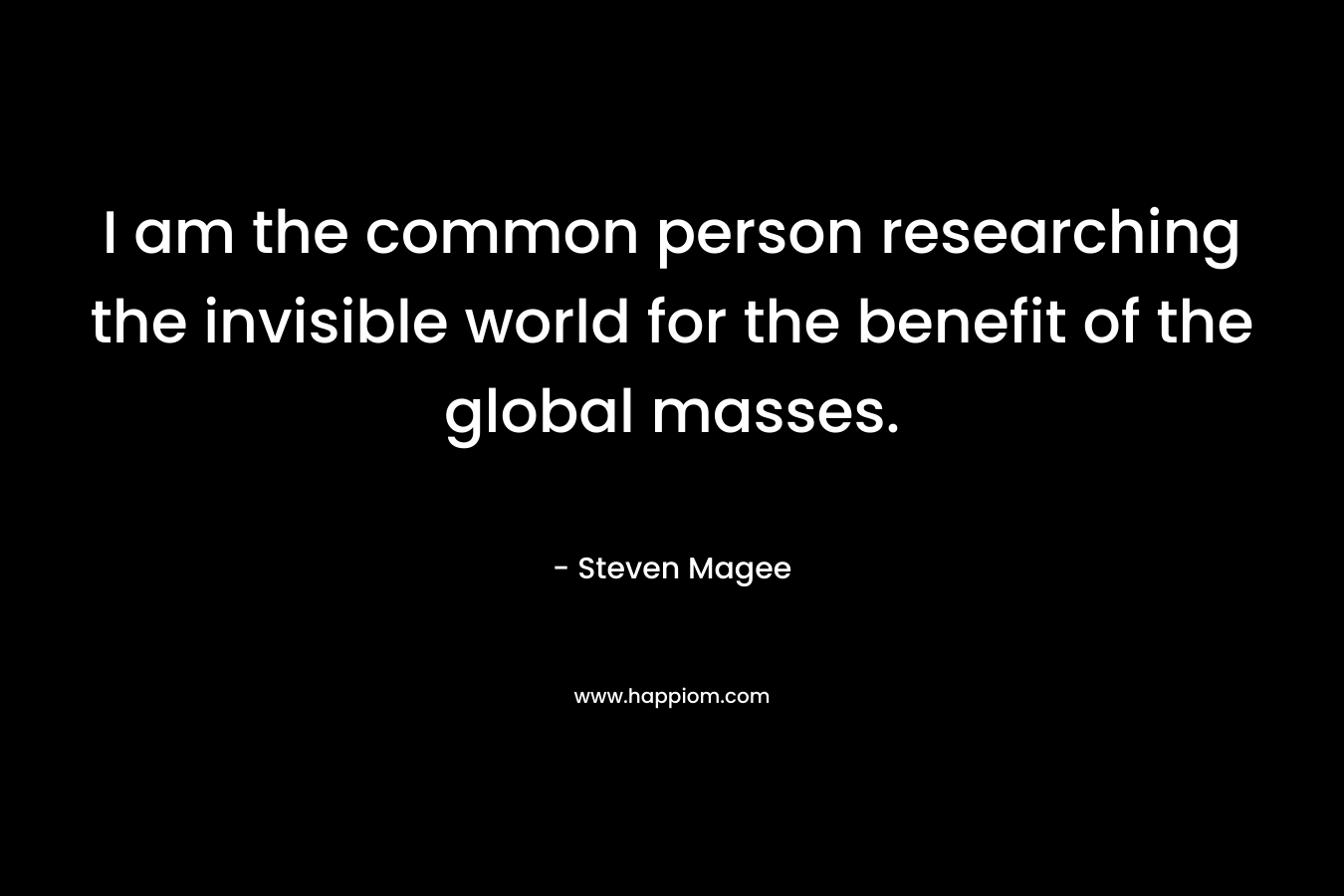 I am the common person researching the invisible world for the benefit of the global masses.