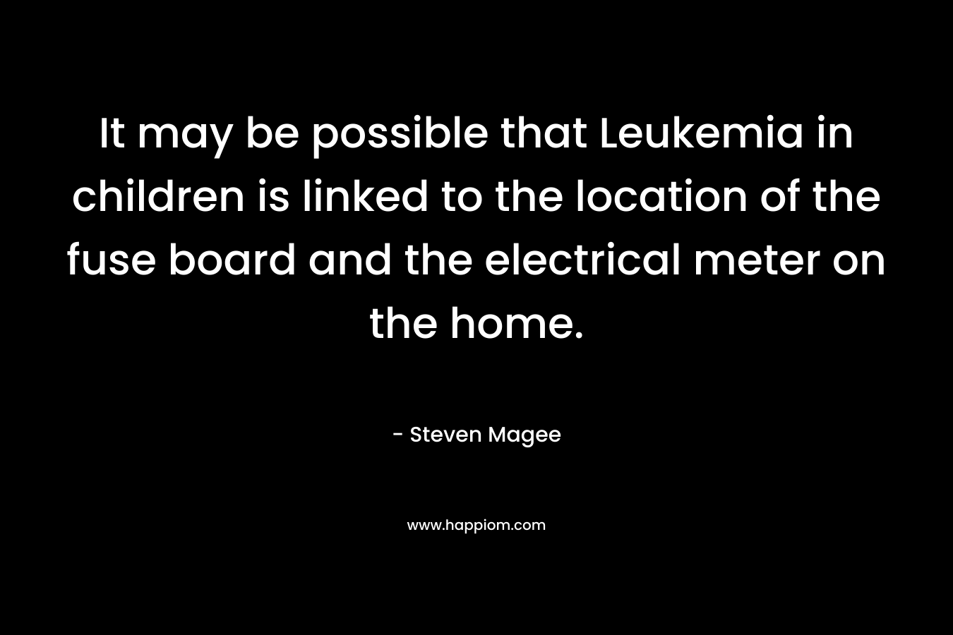 It may be possible that Leukemia in children is linked to the location of the fuse board and the electrical meter on the home. – Steven Magee