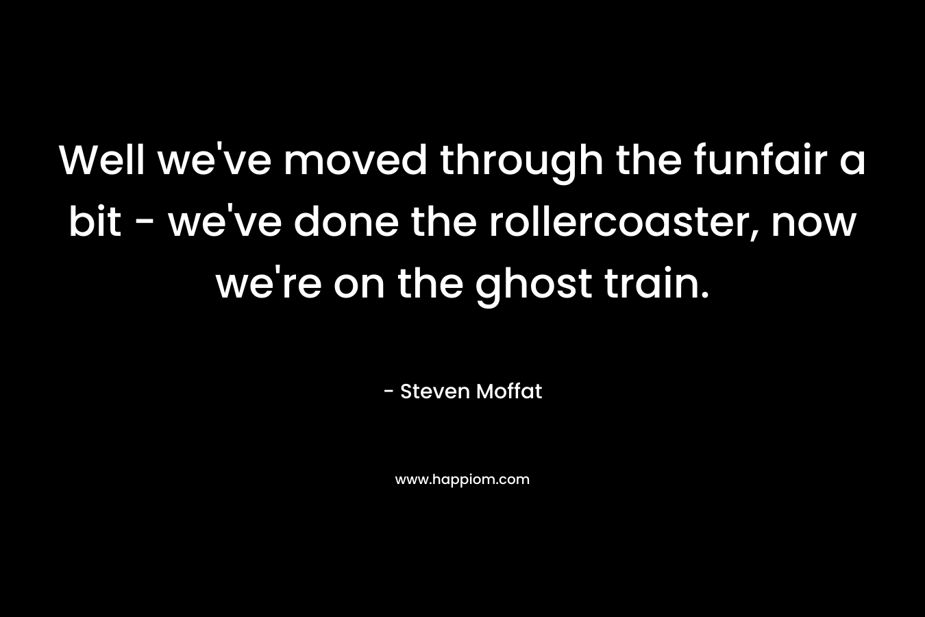Well we’ve moved through the funfair a bit – we’ve done the rollercoaster, now we’re on the ghost train. – Steven Moffat