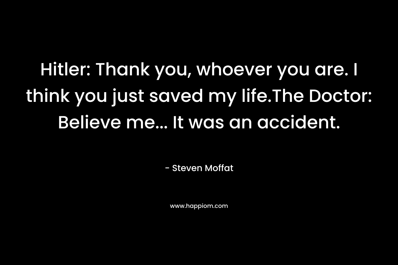 Hitler: Thank you, whoever you are. I think you just saved my life.The Doctor: Believe me… It was an accident. – Steven Moffat