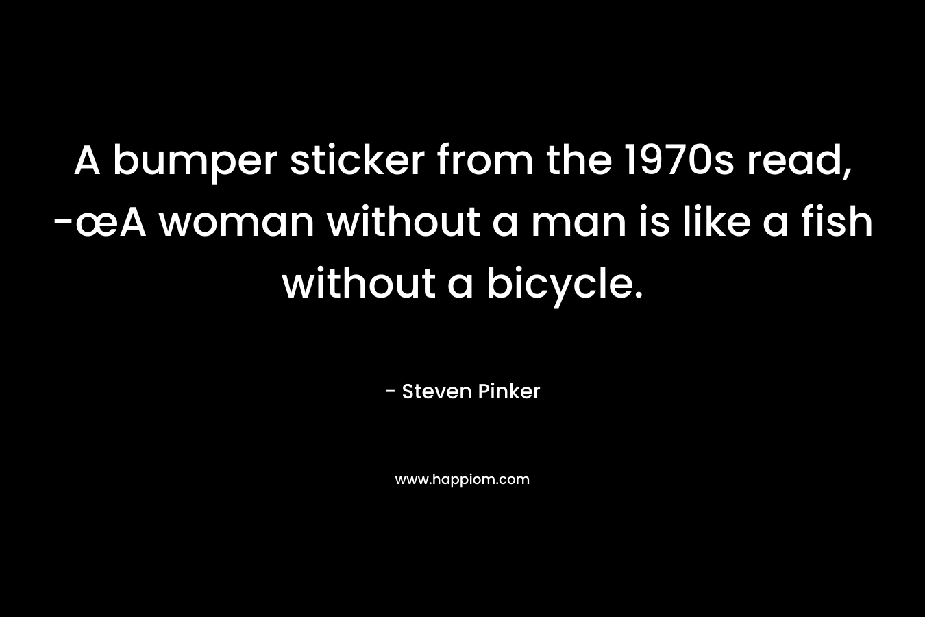 A bumper sticker from the 1970s read, -œA woman without a man is like a fish without a bicycle.