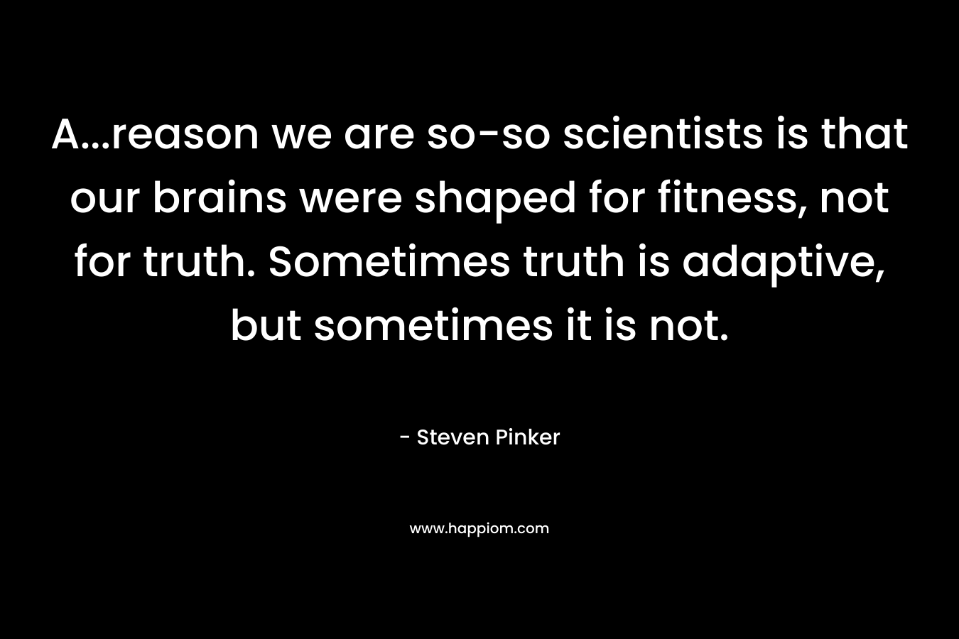 A...reason we are so-so scientists is that our brains were shaped for fitness, not for truth. Sometimes truth is adaptive, but sometimes it is not.