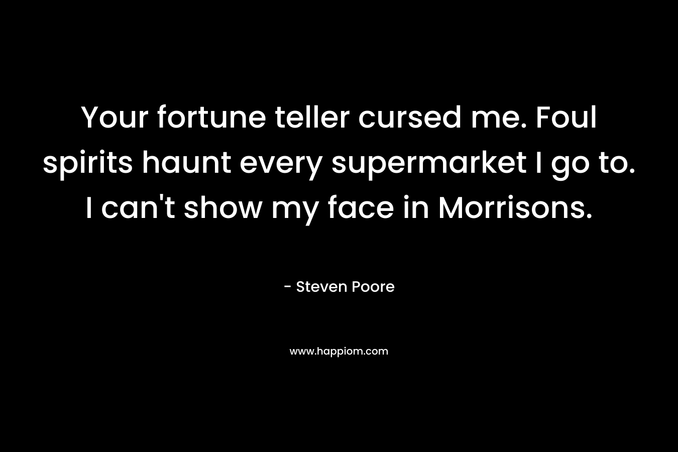 Your fortune teller cursed me. Foul spirits haunt every supermarket I go to. I can’t show my face in Morrisons. – Steven Poore