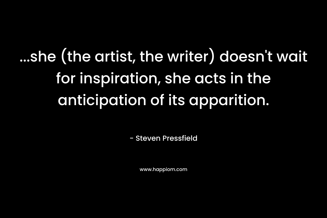 ...she (the artist, the writer) doesn't wait for inspiration, she acts in the anticipation of its apparition.