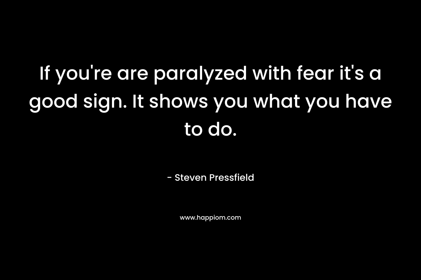 If you're are paralyzed with fear it's a good sign. It shows you what you have to do.