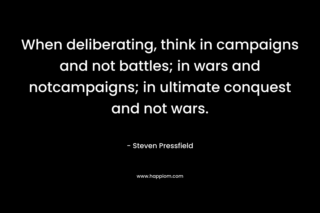 When deliberating, think in campaigns and not battles; in wars and notcampaigns; in ultimate conquest and not wars. – Steven Pressfield