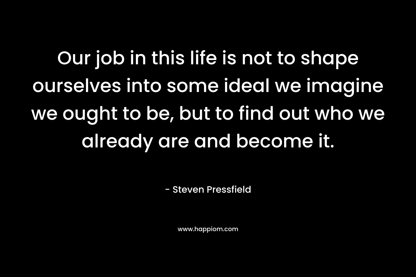 Our job in this life is not to shape ourselves into some ideal we imagine we ought to be, but to find out who we already are and become it.