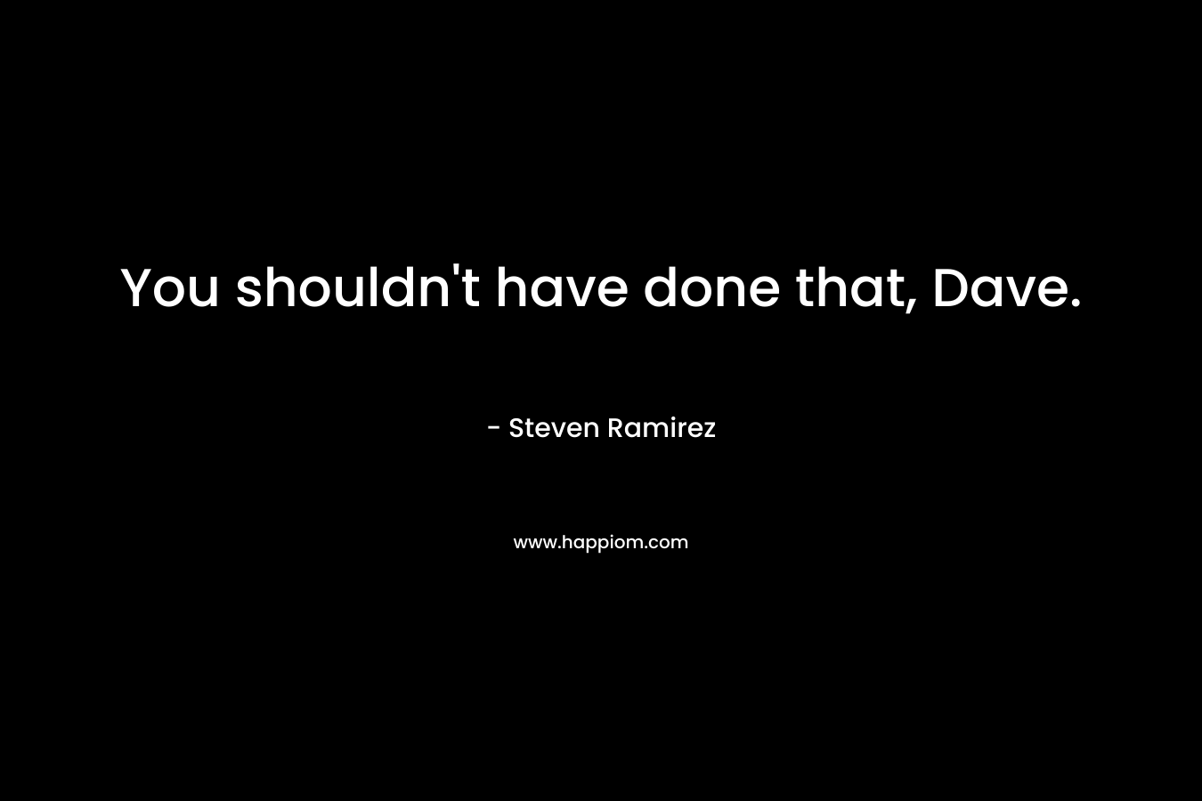 You shouldn’t have done that, Dave. – Steven Ramirez