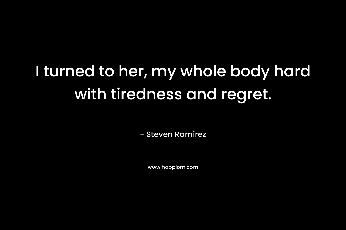 I turned to her, my whole body hard with tiredness and regret. – Steven Ramirez