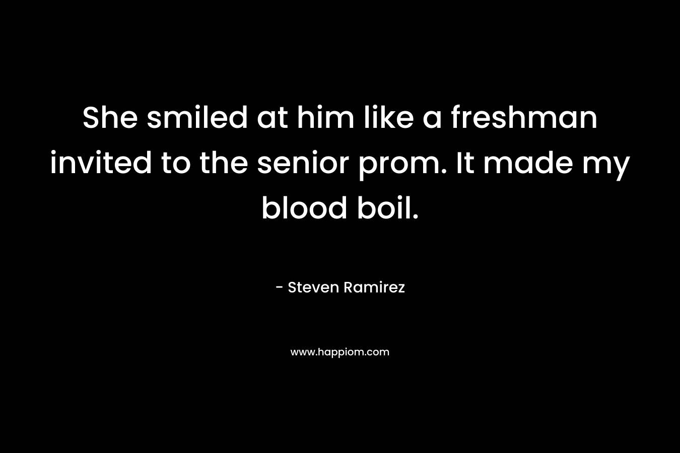 She smiled at him like a freshman invited to the senior prom. It made my blood boil. – Steven Ramirez