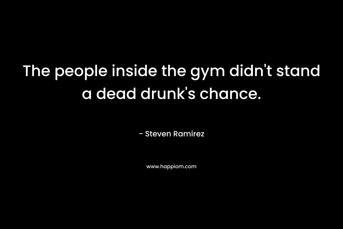 The people inside the gym didn’t stand a dead drunk’s chance. – Steven Ramirez