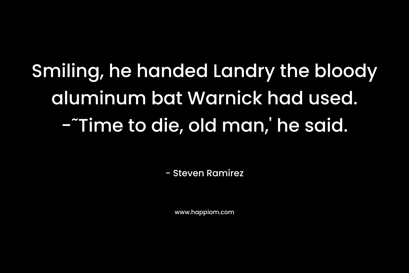 Smiling, he handed Landry the bloody aluminum bat Warnick had used. -˜Time to die, old man,’ he said. – Steven Ramirez
