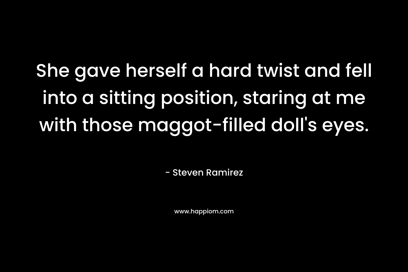 She gave herself a hard twist and fell into a sitting position, staring at me with those maggot-filled doll’s eyes. – Steven Ramirez