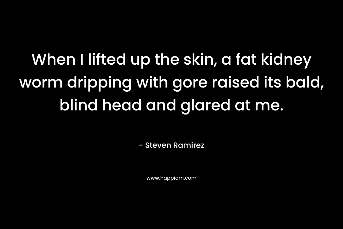 When I lifted up the skin, a fat kidney worm dripping with gore raised its bald, blind head and glared at me. – Steven Ramirez