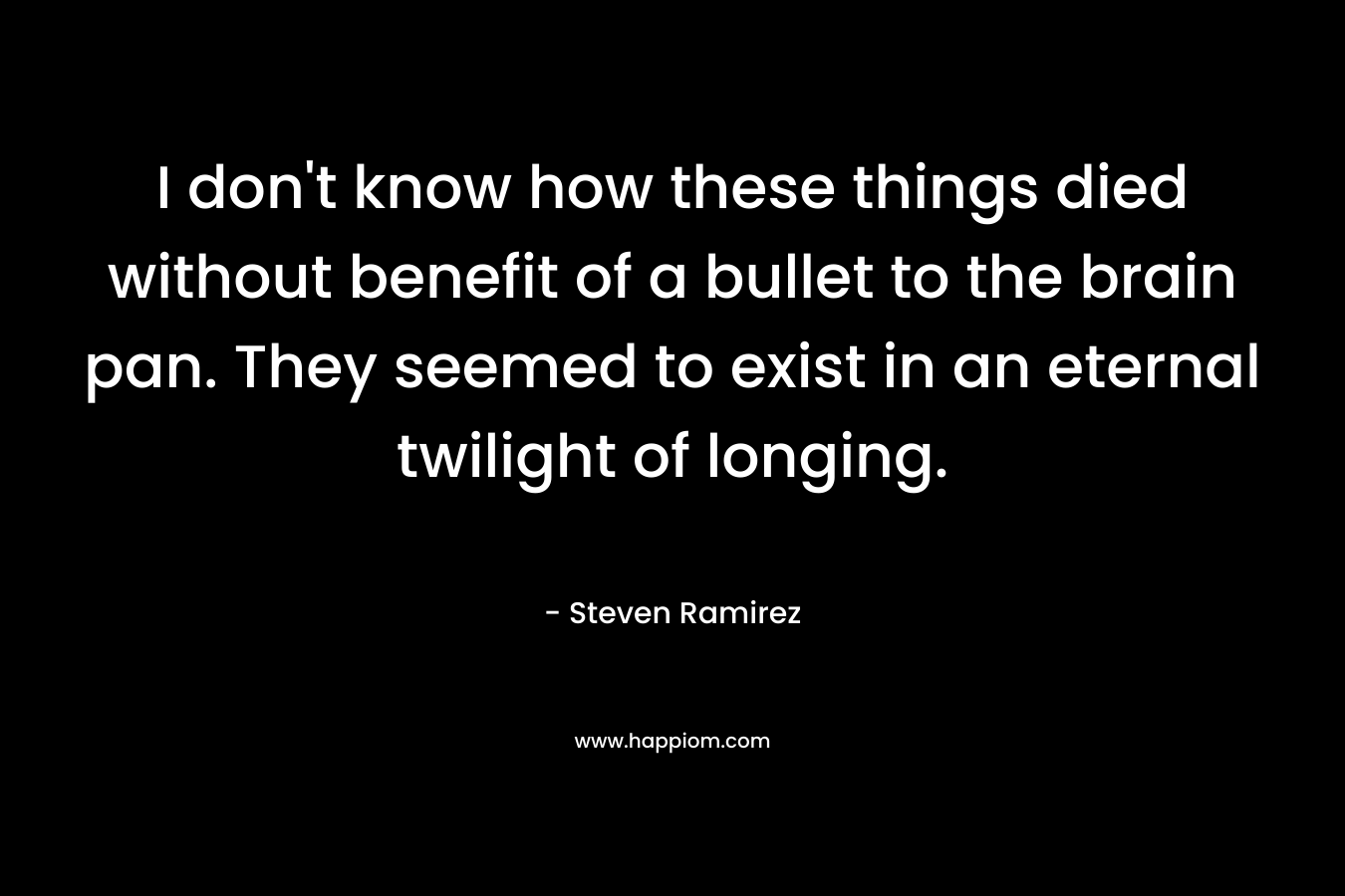 I don’t know how these things died without benefit of a bullet to the brain pan. They seemed to exist in an eternal twilight of longing. – Steven Ramirez