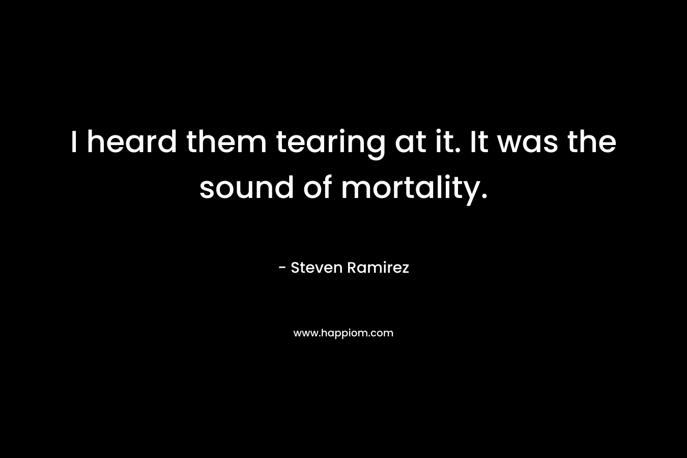 I heard them tearing at it. It was the sound of mortality. – Steven Ramirez