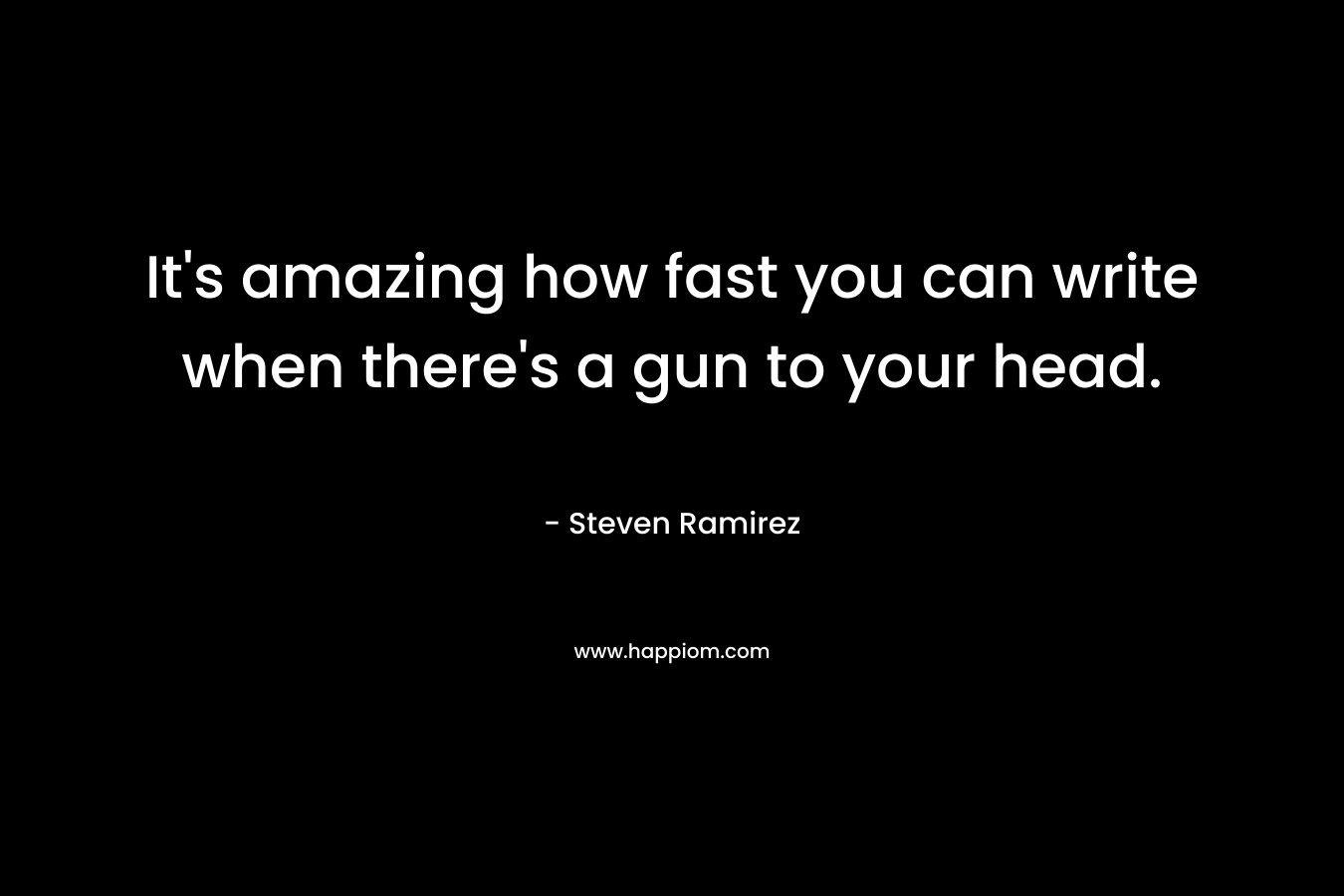 It’s amazing how fast you can write when there’s a gun to your head. – Steven Ramirez