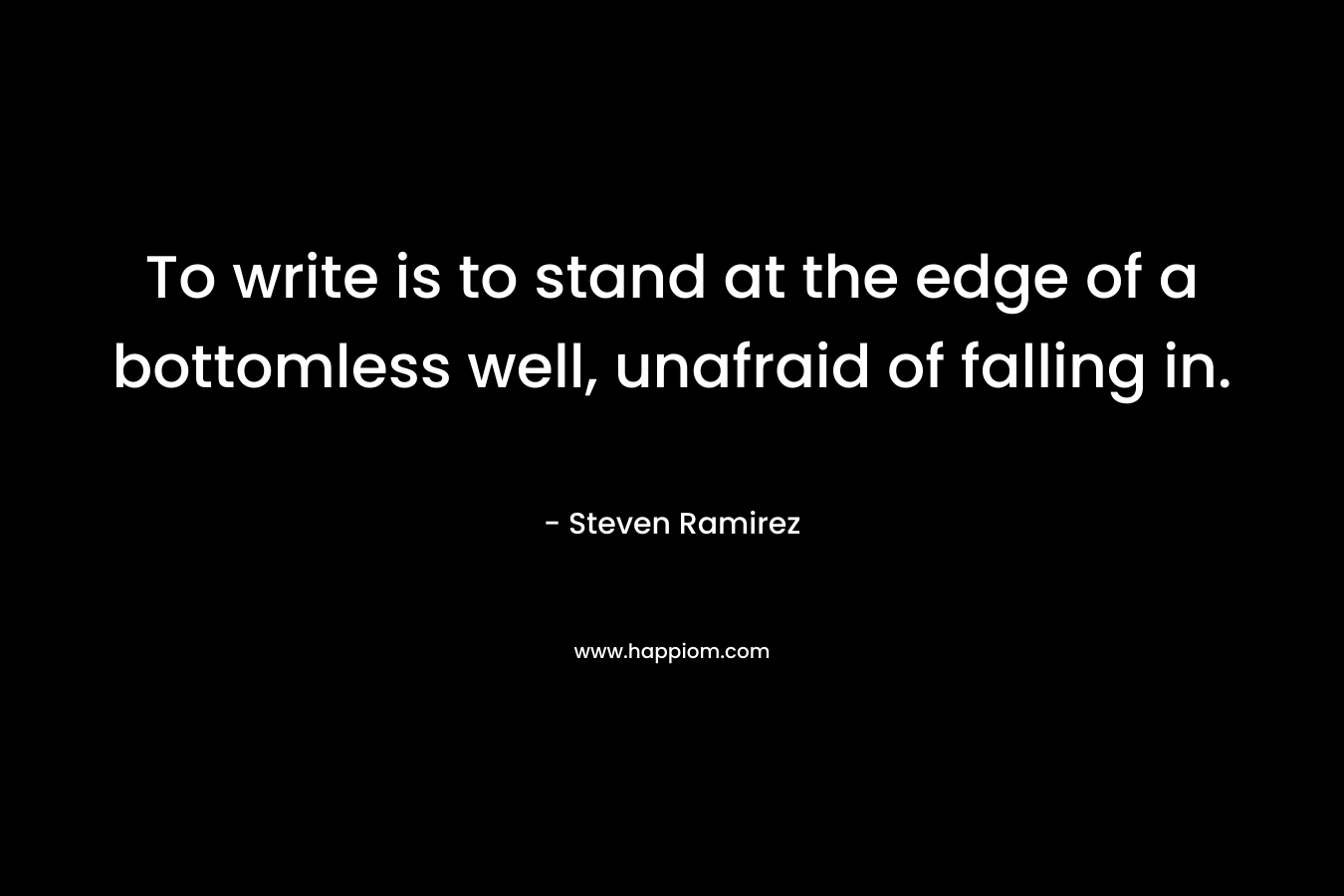 To write is to stand at the edge of a bottomless well, unafraid of falling in. – Steven Ramirez