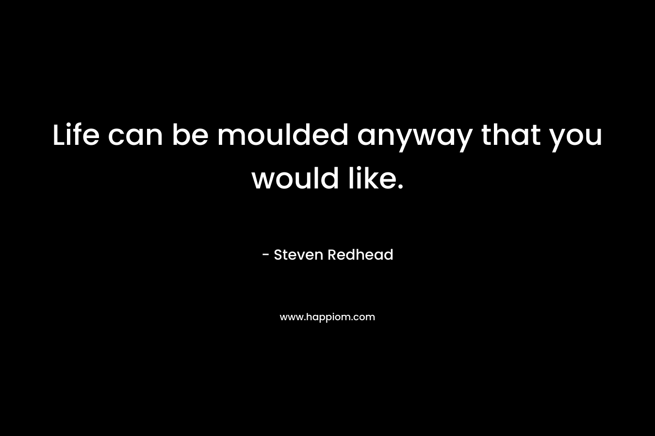 Life can be moulded anyway that you would like.