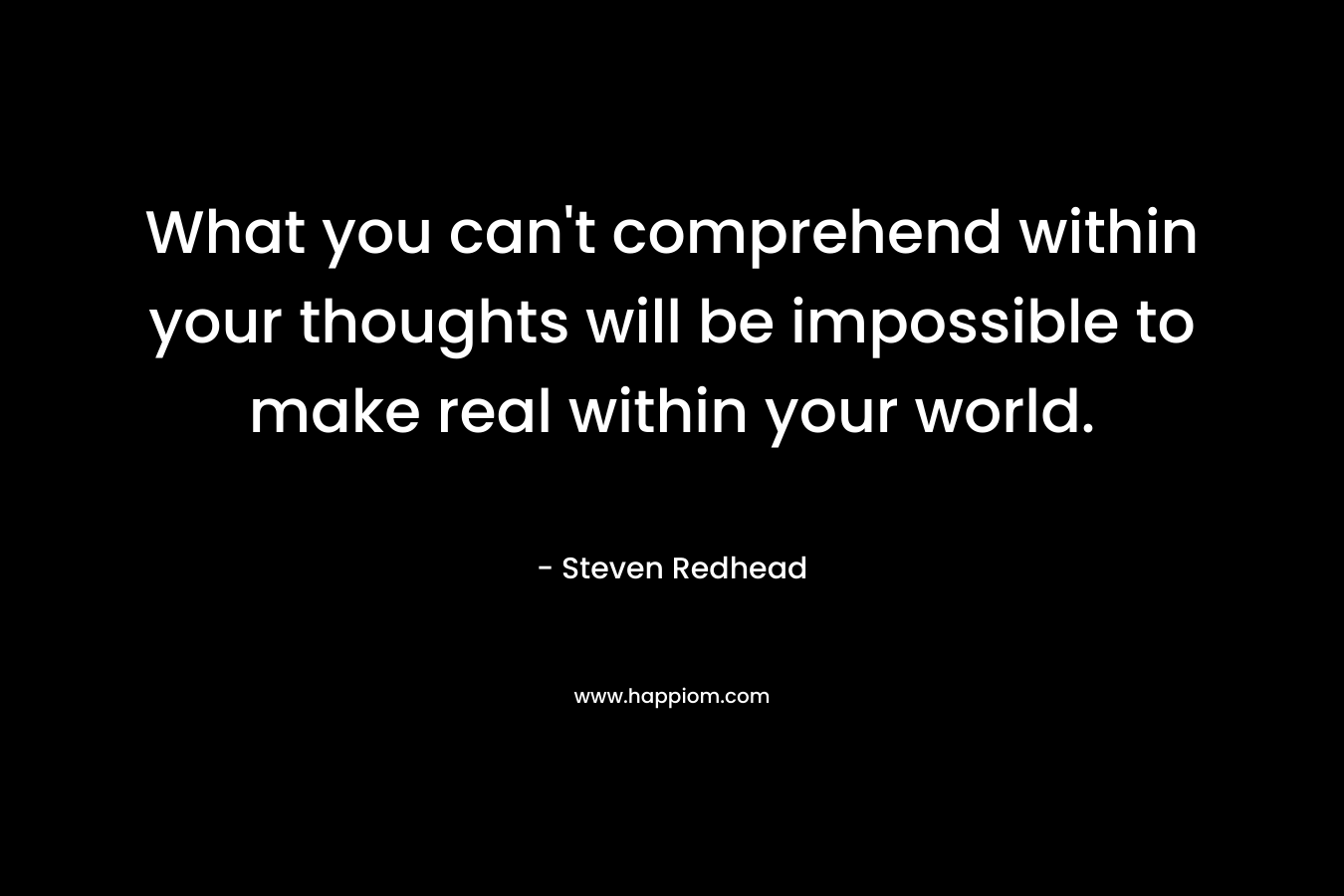 What you can't comprehend within your thoughts will be impossible to make real within your world.