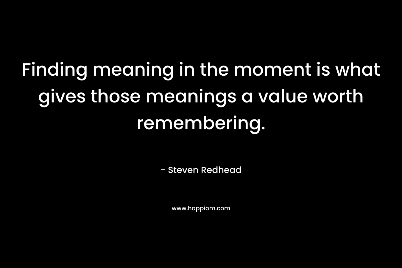 Finding meaning in the moment is what gives those meanings a value worth remembering. – Steven Redhead