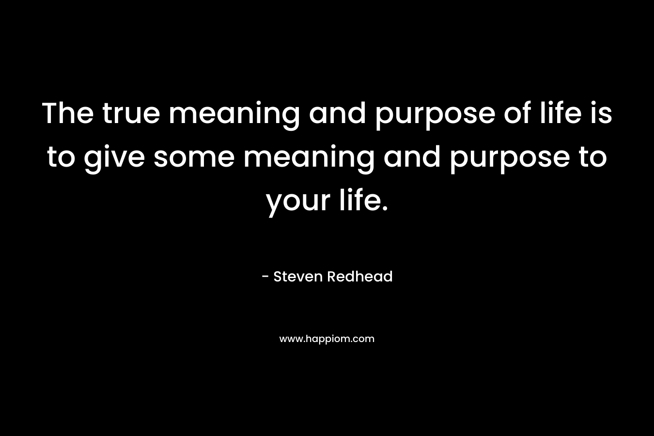 The true meaning and purpose of life is to give some meaning and purpose to your life.