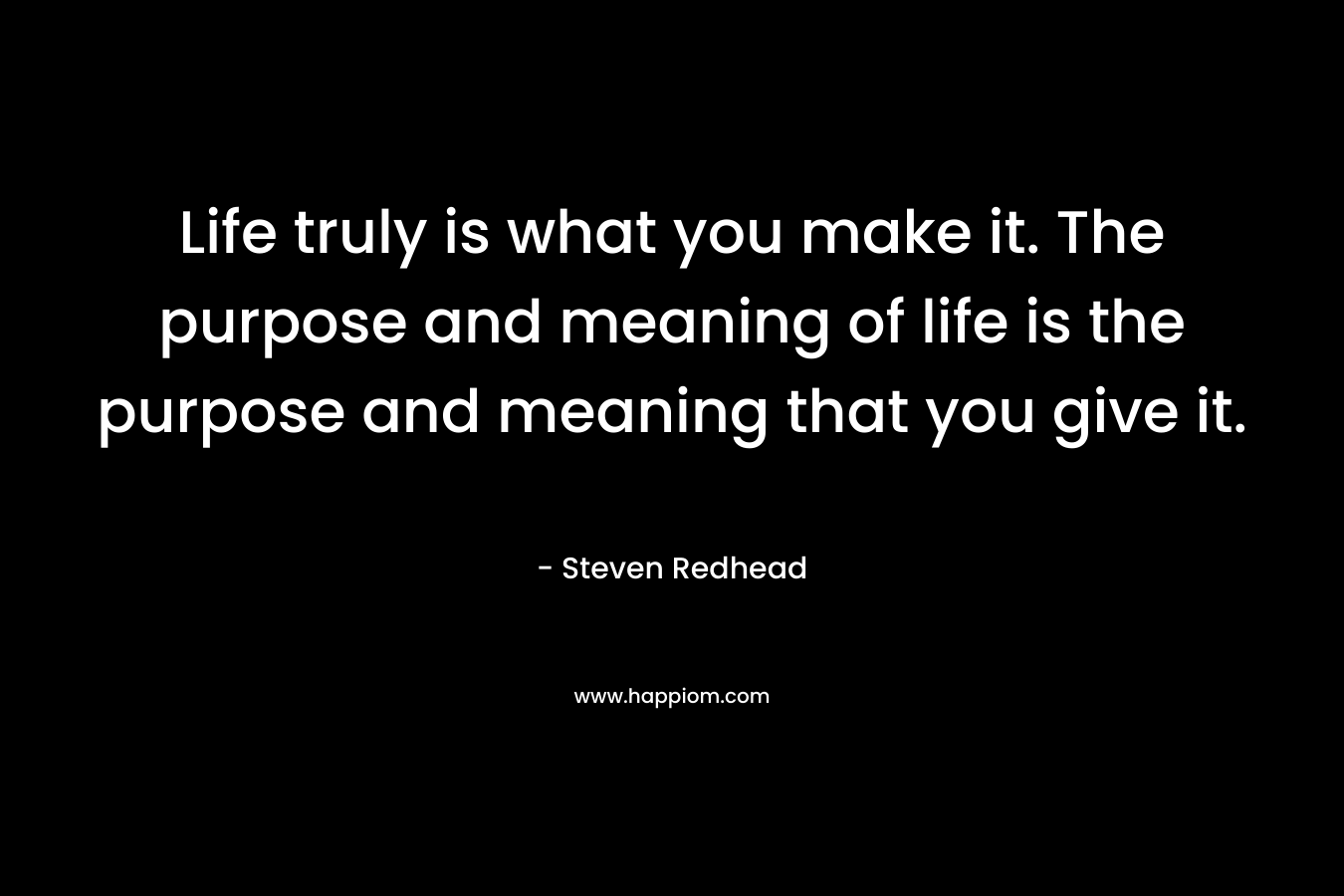 Life truly is what you make it. The purpose and meaning of life is the purpose and meaning that you give it.