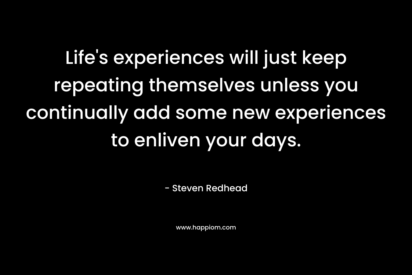 Life's experiences will just keep repeating themselves unless you continually add some new experiences to enliven your days.