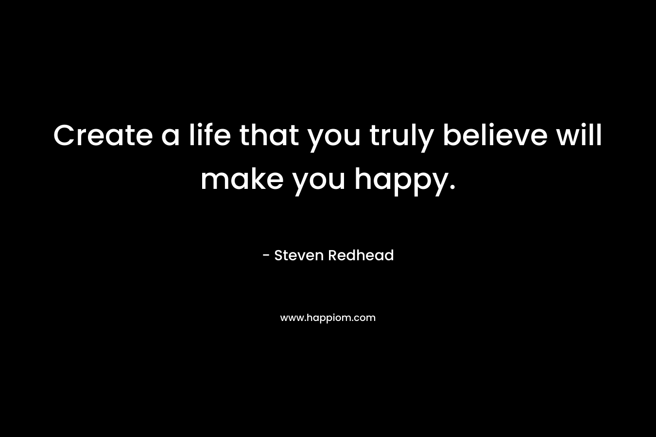Create a life that you truly believe will make you happy.