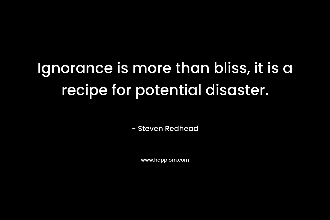 Ignorance is more than bliss, it is a recipe for potential disaster. – Steven Redhead