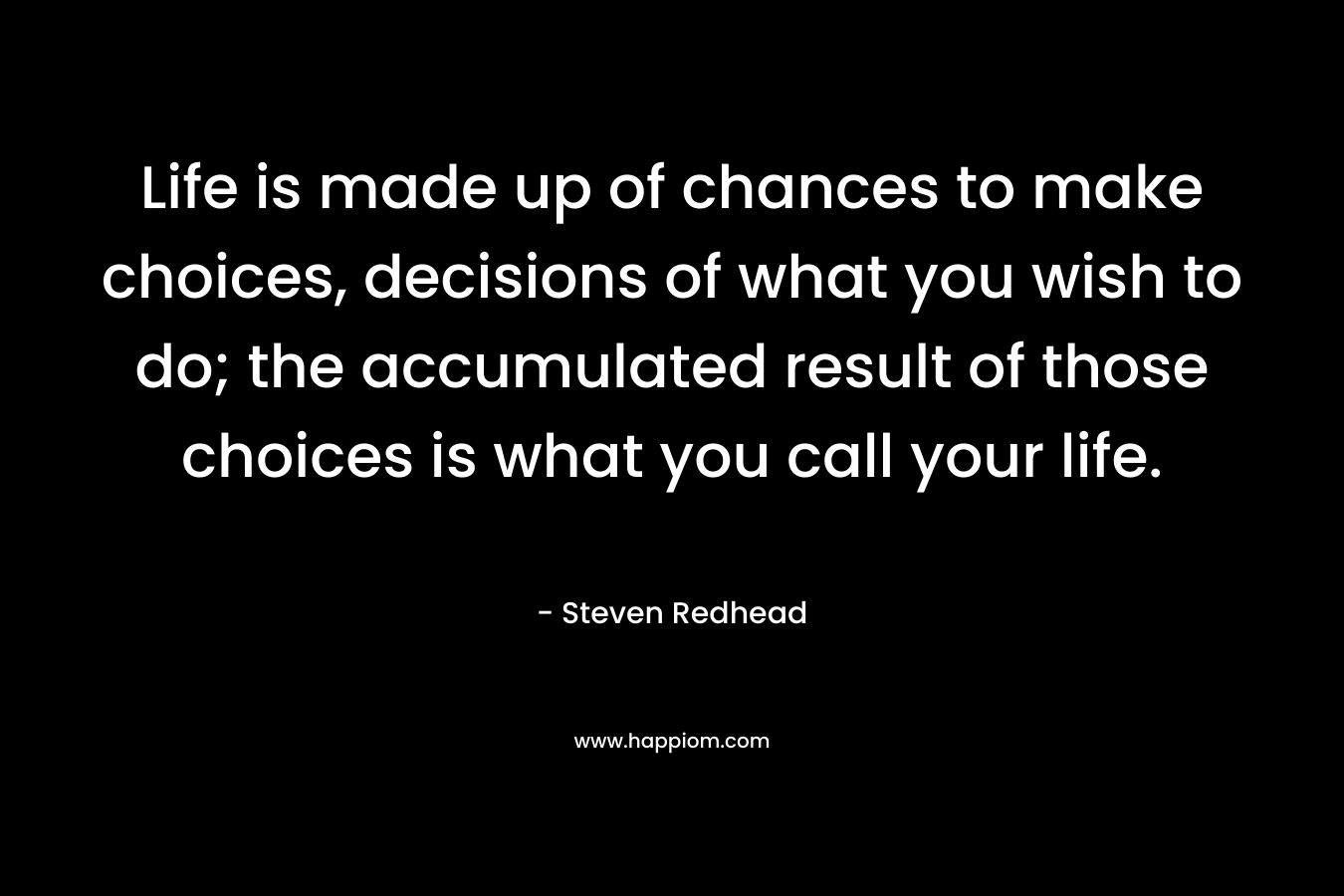 Life is made up of chances to make choices, decisions of what you wish to do; the accumulated result of those choices is what you call your life. – Steven Redhead