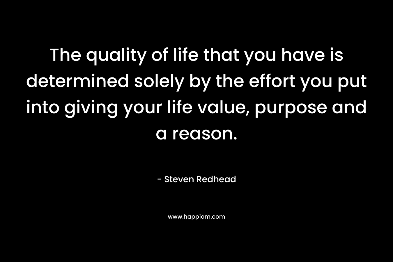 The quality of life that you have is determined solely by the effort you put into giving your life value, purpose and a reason.