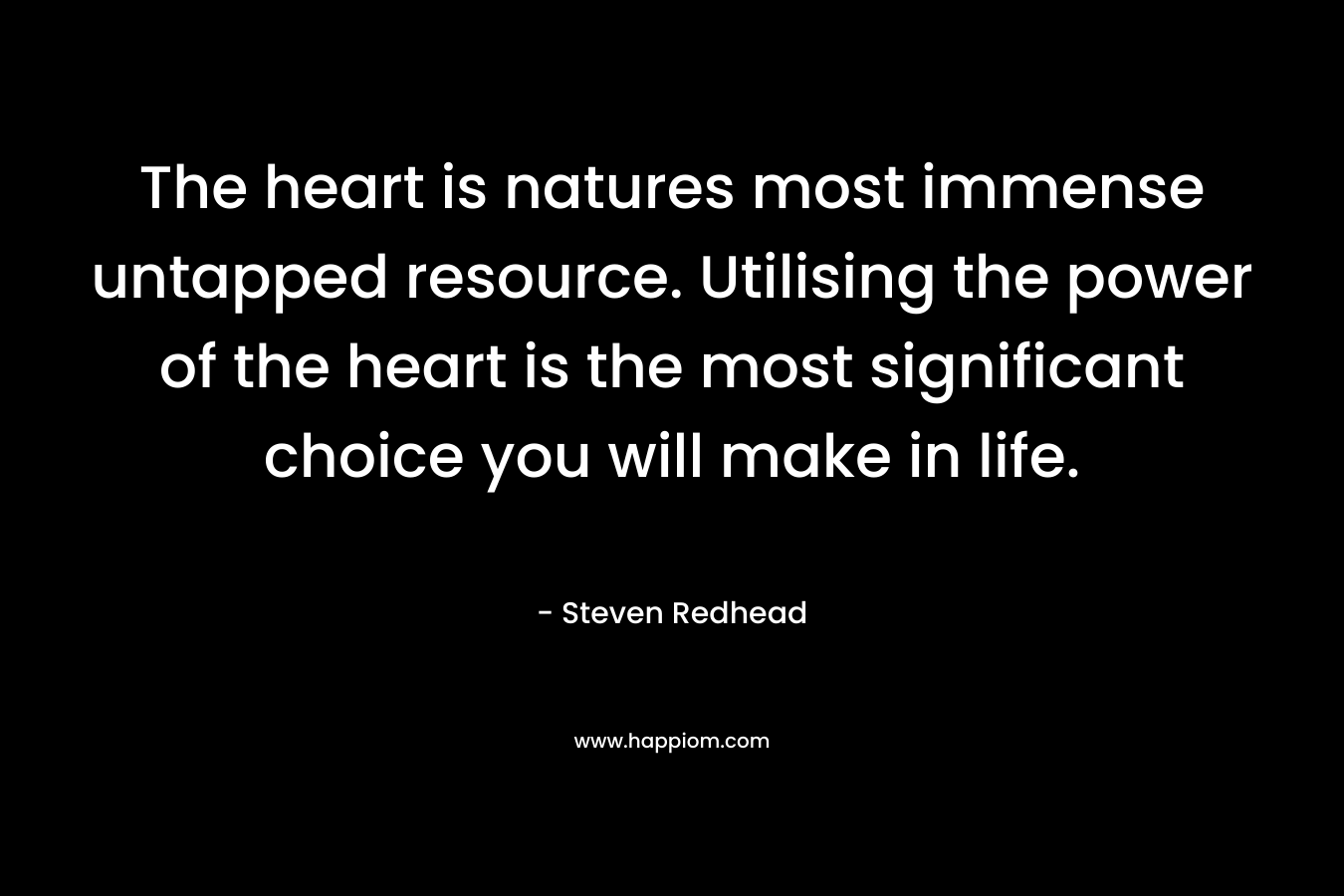 The heart is natures most immense untapped resource. Utilising the power of the heart is the most significant choice you will make in life. – Steven Redhead