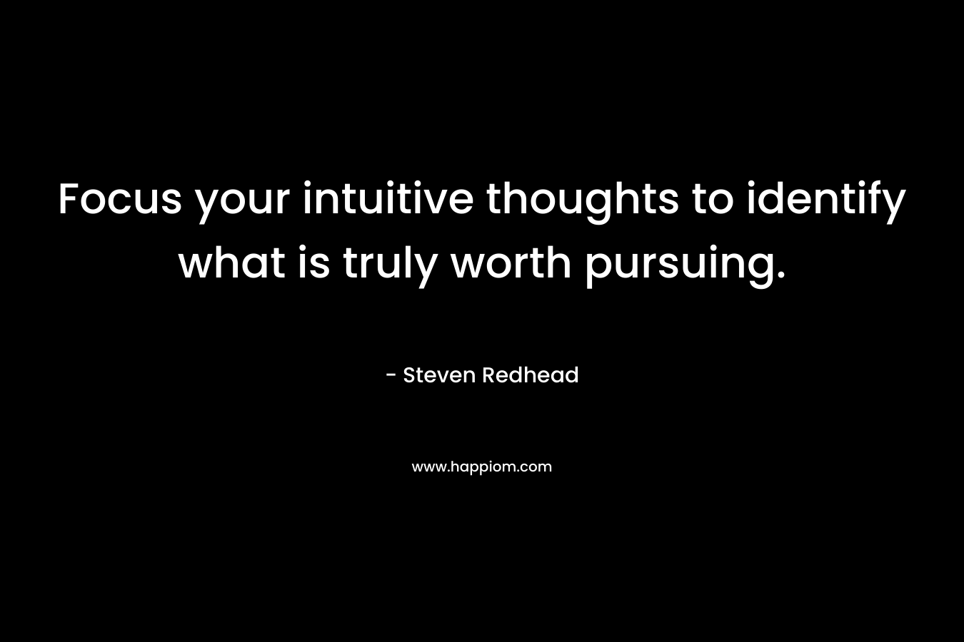 Focus your intuitive thoughts to identify what is truly worth pursuing. – Steven Redhead