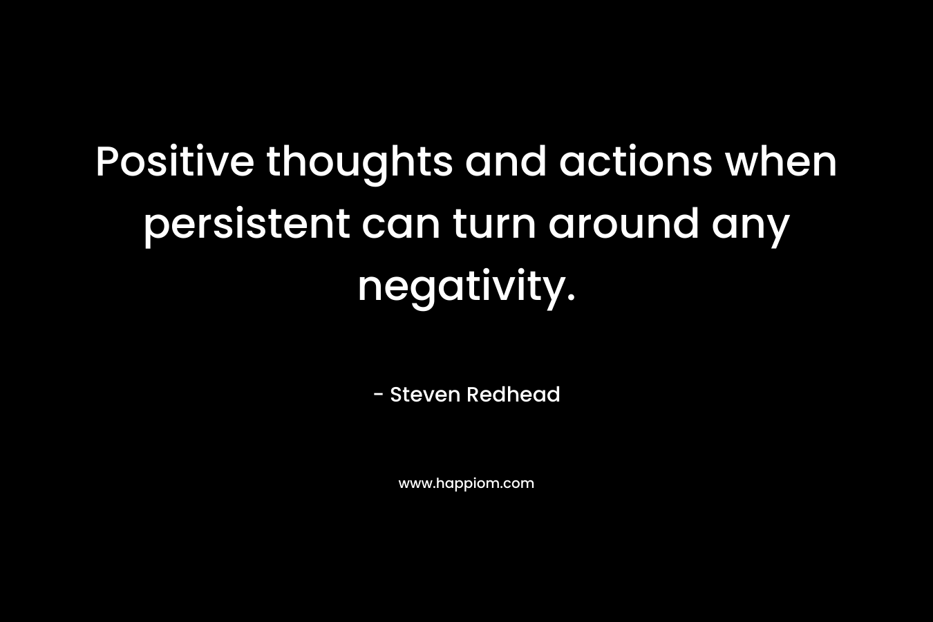 Positive thoughts and actions when persistent can turn around any negativity. – Steven Redhead