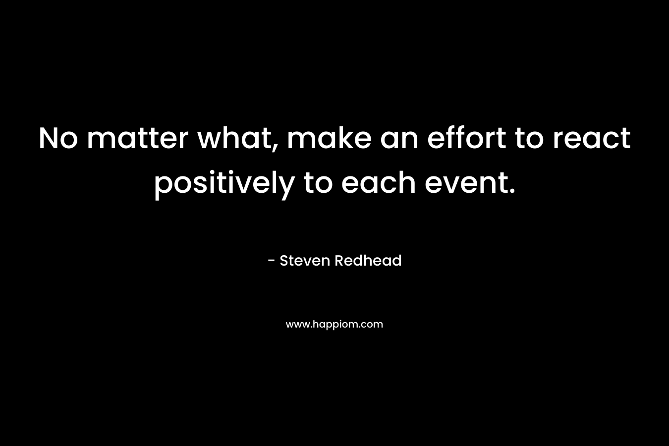 No matter what, make an effort to react positively to each event. – Steven Redhead