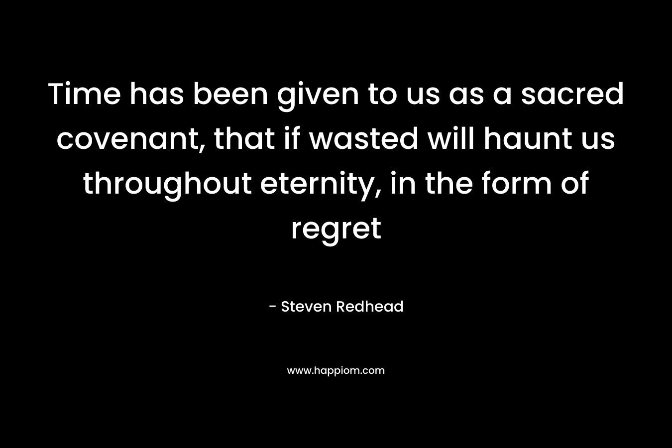 Time has been given to us as a sacred covenant, that if wasted will haunt us throughout eternity, in the form of regret – Steven Redhead