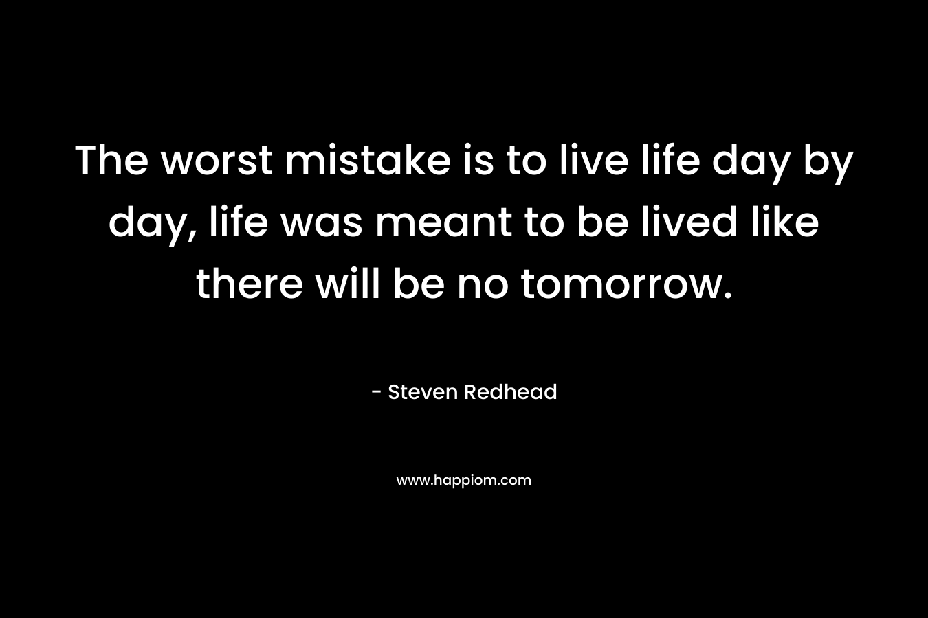 The worst mistake is to live life day by day, life was meant to be lived like there will be no tomorrow.