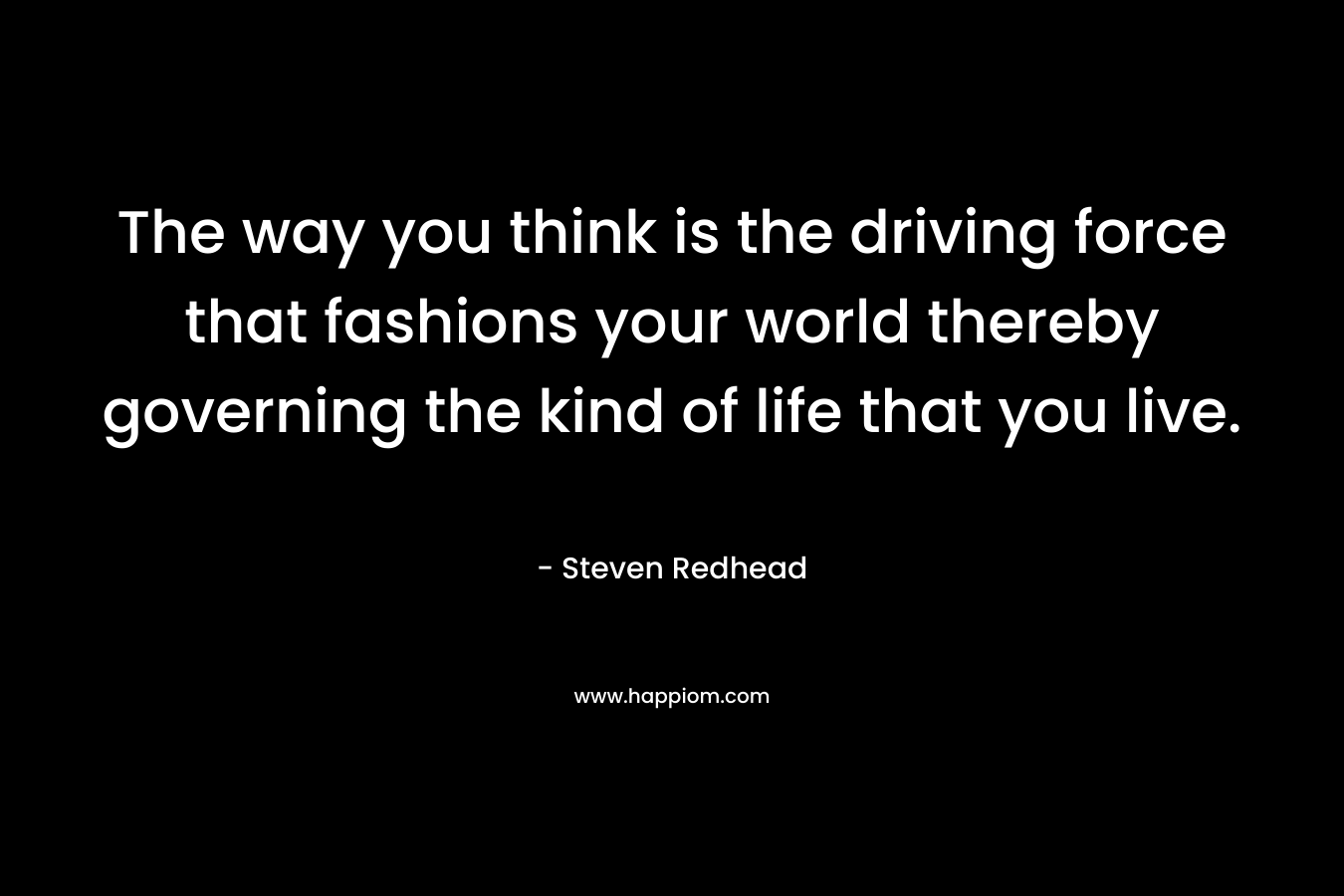 The way you think is the driving force that fashions your world thereby governing the kind of life that you live. – Steven Redhead