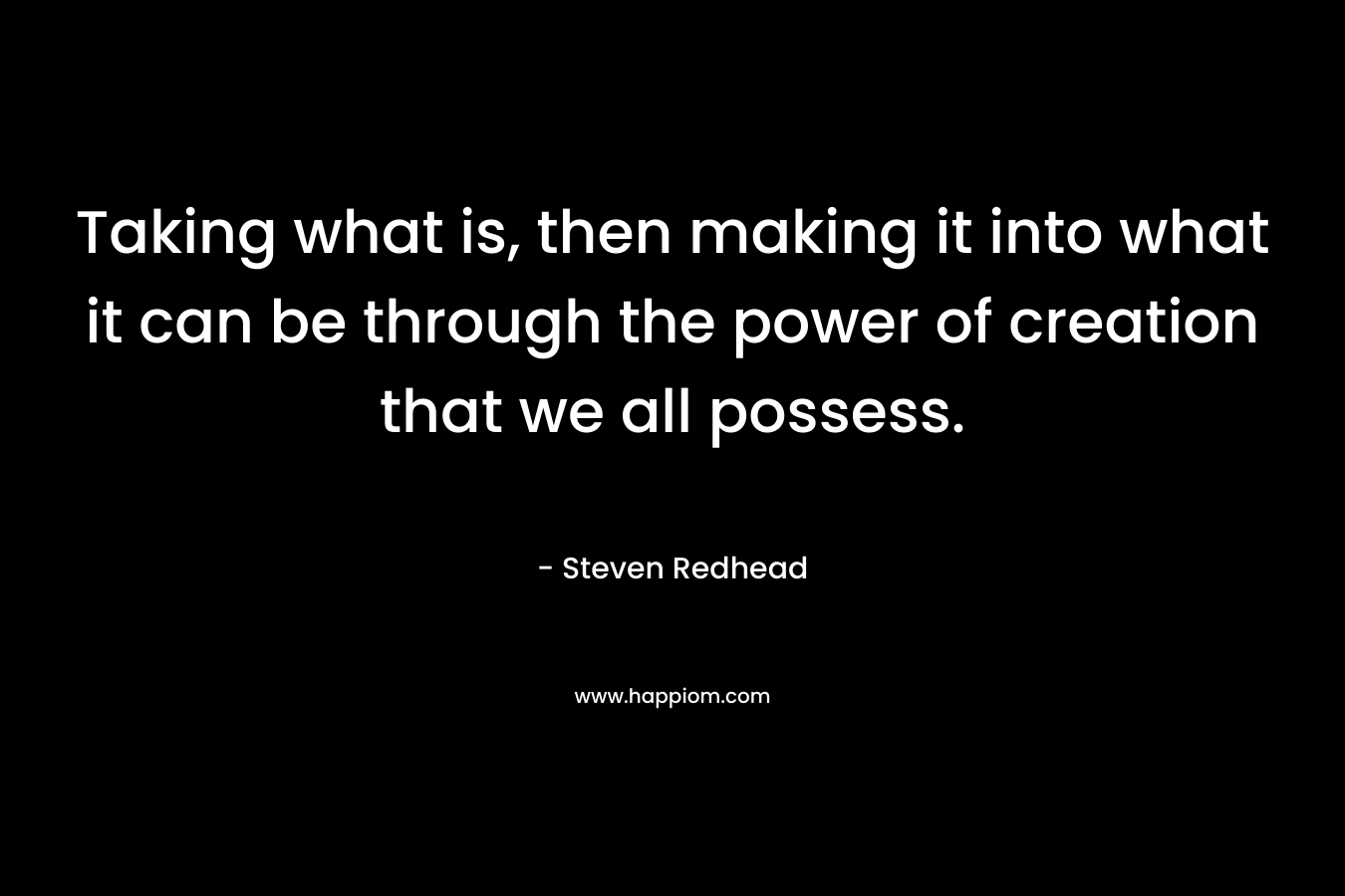 Taking what is, then making it into what it can be through the power of creation that we all possess. – Steven Redhead