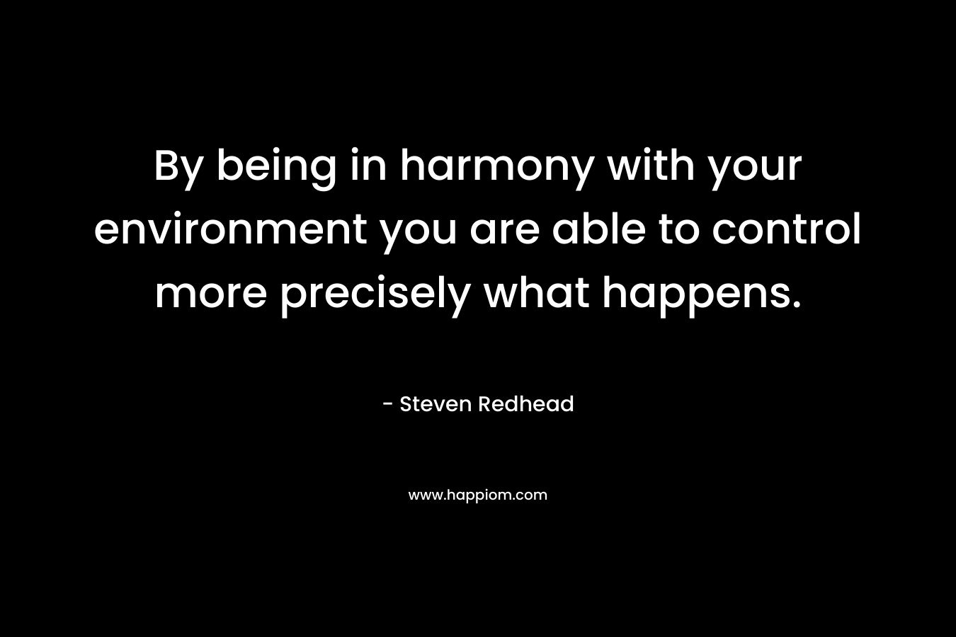 By being in harmony with your environment you are able to control more precisely what happens. – Steven Redhead