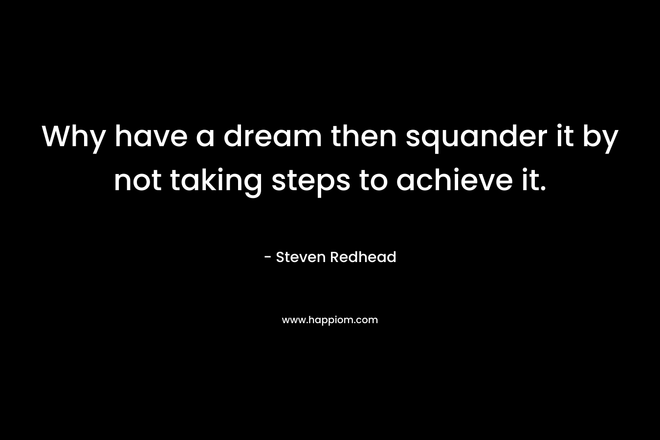 Why have a dream then squander it by not taking steps to achieve it. – Steven Redhead