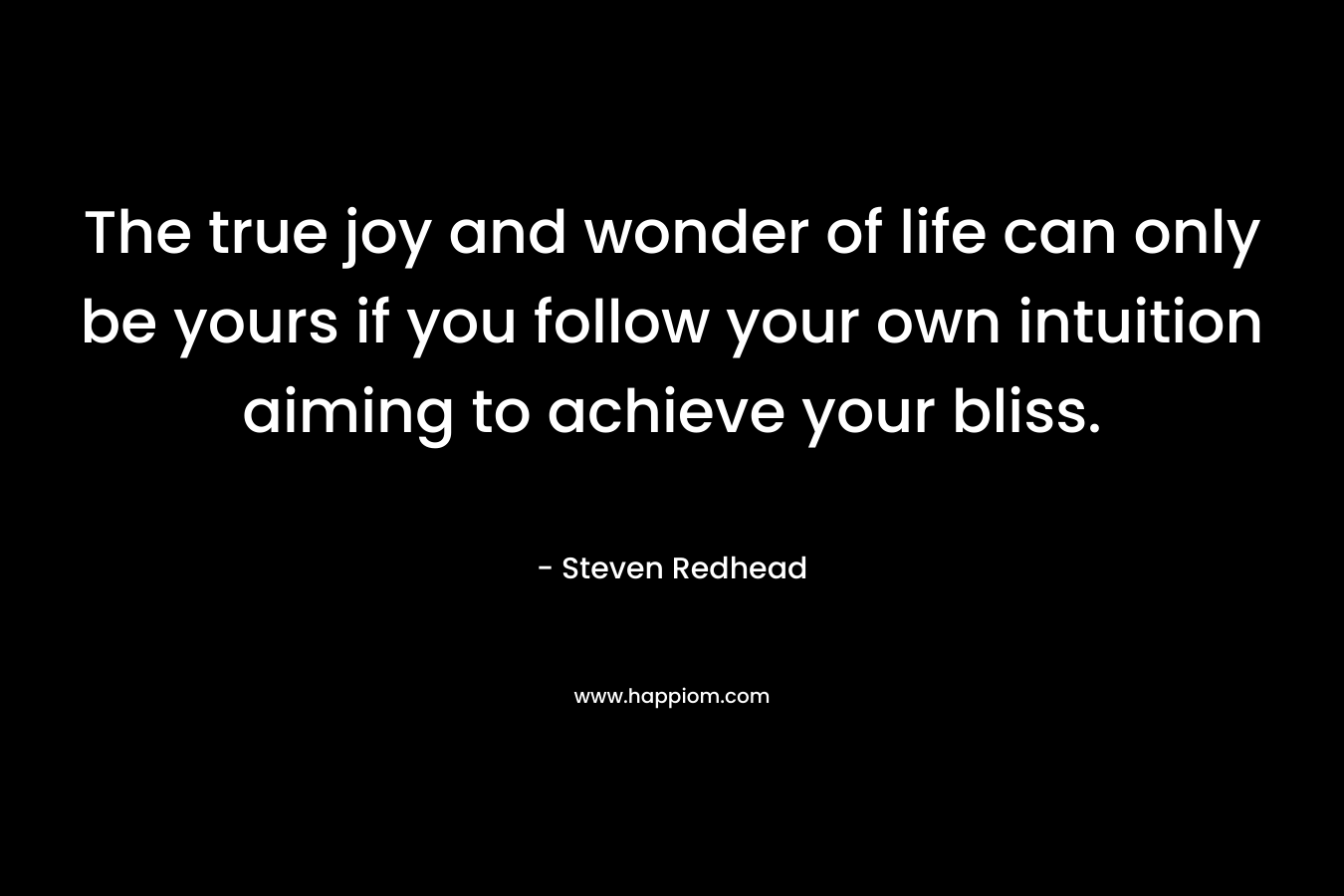 The true joy and wonder of life can only be yours if you follow your own intuition aiming to achieve your bliss. – Steven Redhead