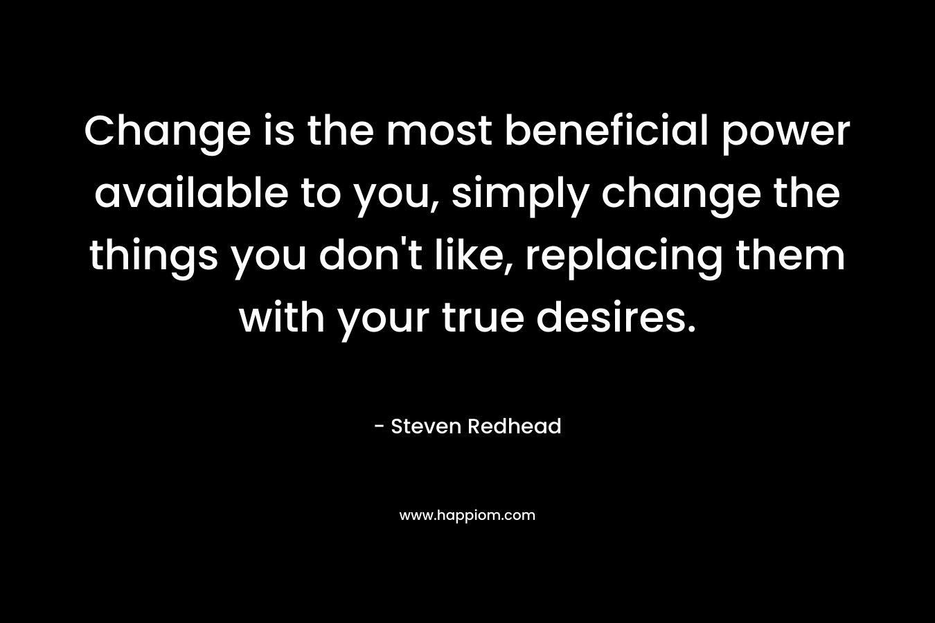 Change is the most beneficial power available to you, simply change the things you don’t like, replacing them with your true desires. – Steven Redhead