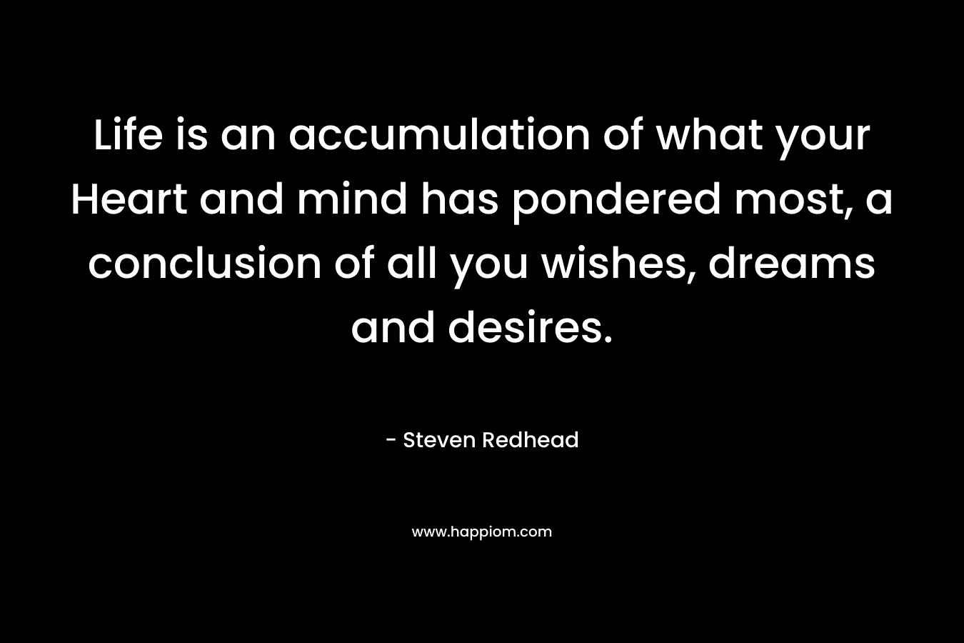 Life is an accumulation of what your Heart and mind has pondered most, a conclusion of all you wishes, dreams and desires.