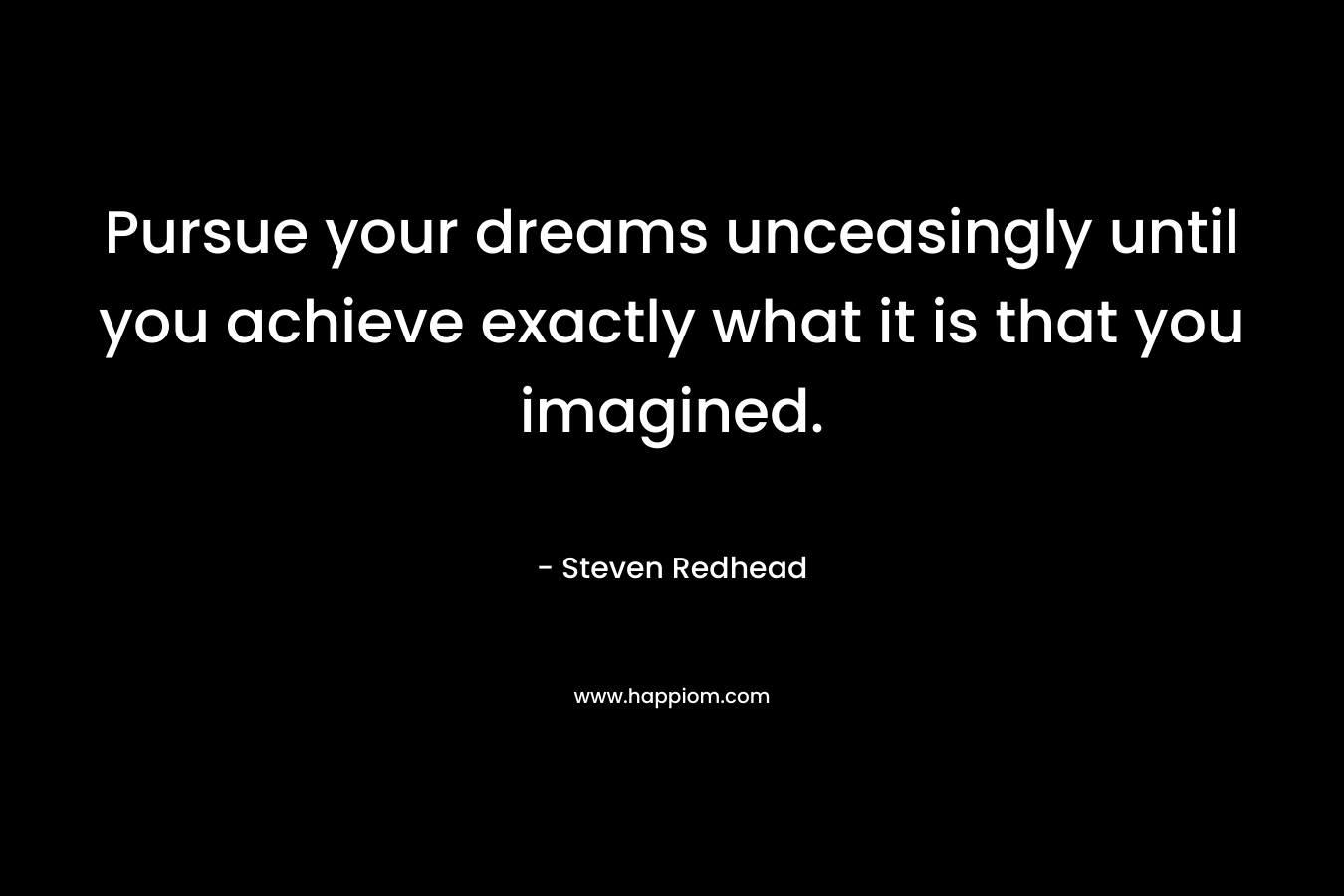 Pursue your dreams unceasingly until you achieve exactly what it is that you imagined.